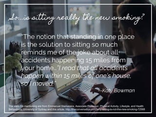 So...is sitting really the new smoking?
“The notion that standing in one place
is the solution to sitting so much
reminds me of the joke about all
accidents happening 15 miles from
your home…”I read that all accidents
happen within 15 miles of one’s house,
so I moved.”
--Katy Bowman
The stats I’m mentioning are from Emmanuel Stamatakis, Associate Professor, Physical Activity, Lifestyle, and Health
Behaviours, University of Sydney and this article: http://theconversation.com/why-sitting-is-not-the-new-smoking-72568
 