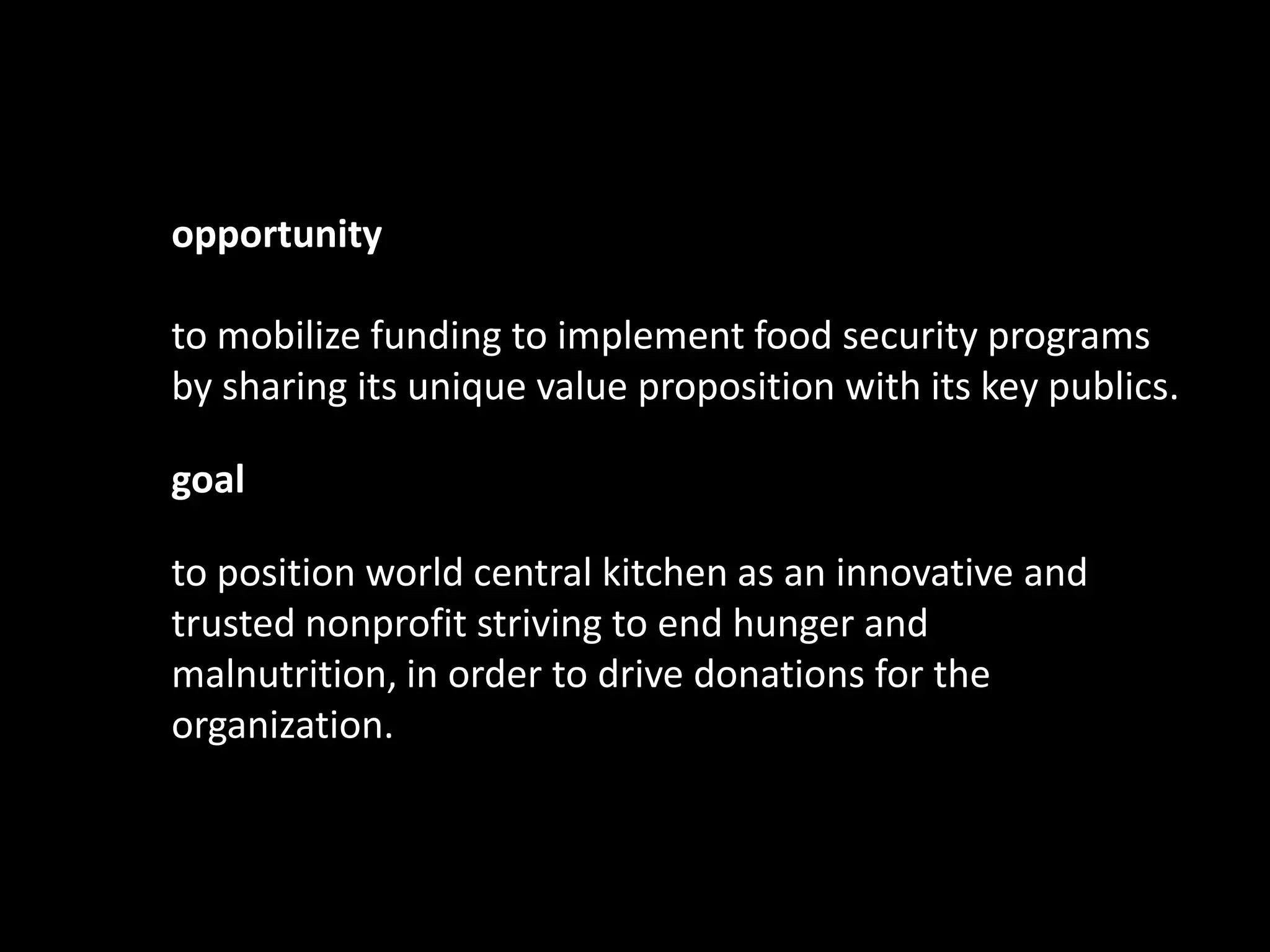 opportunity

to mobilize funding to implement food security programs
by sharing its unique value proposition with its key publics.

goal

to position world central kitchen as an innovative and
trusted nonprofit striving to end hunger and
malnutrition, in order to drive donations for the
organization.
 