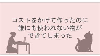 コストをかけて作ったのに
誰にも使われない物が
できてしまった
 