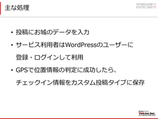 主な処理
• 投稿にお城のデータを⼊⼒
• サービス利⽤者はWordPressのユーザーに
登録・ログインして利⽤
• GPSで位置情報の判定に成功したら、
チェックイン情報をカスタム投稿タイプに保存
 