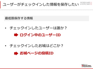 ユーザーがチェックインした情報を保存したい
最低限保存する情報
• チェックインしたユーザーは誰か？
ログイン中のユーザーID
• チェックインしたお城はどこか？
お城ページの投稿ID
 