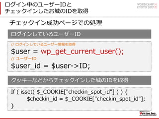 ログイン中のユーザーIDと
チェックインしたお城のIDを取得
ログインしているユーザーID
// ログインしているユーザー情報を取得
$user = wp_get_current_user();
// ユーザーID
$user_id = $user->ID;
クッキーなどからチェックインした城のIDを取得
If ( isset( $_COOKIE["checkin_spot_id"] ) ) {
$checkin_id = $_COOKIE["checkin_spot_id"];
}
チェックイン成功ページでの処理
 