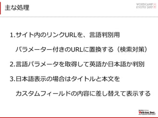 主な処理
1.サイト内のリンクURLを、⾔語判別⽤
パラメーター付きのURLに置換する（検索対策）
2.⾔語パラメータを取得して英語か⽇本語か判別
3.⽇本語表⽰の場合はタイトルと本⽂を
カスタムフィールドの内容に差し替えて表⽰する
 