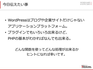 今⽇伝えたい事
• WordPressはブログや企業サイトだけじゃない
アプリケーションプラットフォーム。
• プラグインでもいろいろ出来るけど、
PHPの基本がわかればなんでも出来る。
どんな関数を使ってどんな処理が出来るか
ヒントになれば幸いです。
 