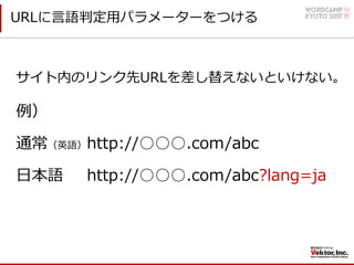 URLに⾔語判定⽤パラメーターをつける
サイト内のリンク先URLを差し替えないといけない。
例）
通常（英語）http://○○○.com/abc
⽇本語 http://○○○.com/abc?lang=ja
 