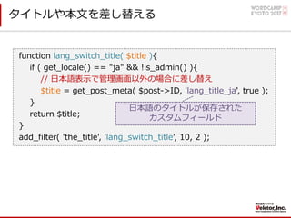 タイトルや本⽂を差し替える
function lang_switch_title( $title ){
if ( get_locale() == "ja" && !is_admin() ){
// ⽇本語表⽰で管理画⾯以外の場合に差し替え
$title = get_post_meta( $post->ID, 'lang_title_ja', true );
}
return $title;
}
add_filter( 'the_title', 'lang_switch_title', 10, 2 );
⽇本語のタイトルが保存された
カスタムフィールド
 