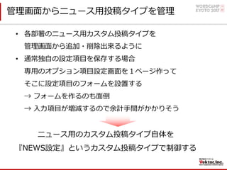 管理画⾯からニュース⽤投稿タイプを管理
• 各部署のニュース⽤カスタム投稿タイプを
管理画⾯から追加・削除出来るように
• 通常独⾃の設定項⽬を保存する場合
専⽤のオプション項⽬設定画⾯を１ページ作って
そこに設定項⽬のフォームを設置する
→ フォームを作るのも⾯倒
→ ⼊⼒項⽬が増減するので余計⼿間がかかりそう
ニュース⽤のカスタム投稿タイプ⾃体を
『NEWS設定』というカスタム投稿タイプで制御する
 