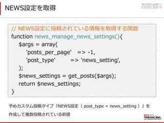 NEWS設定を取得
// NEWS設定に投稿されている情報を取得する関数
function news_manage_news_settings(){
$args = array(
'posts_per_page' => -1,
'post_type' => 'news_setting',
);
$news_settings = get_posts($args);
return $news_settings;
}
予めカスタム投稿タイプ『NEWS設定（ post_type = news_setting ）』を
作成して複数投稿されている前提
 