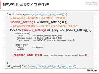 NEWS⽤投稿タイプを⽣成
function news_manage_add_post_type_news() {
// NEWS設定に投稿されている投稿データを取得
$news_settings = news_settings();
// NEWS設定の情報をループしてカスタム投稿タイプを作る
foreach ($news_settings as $key => $news_setting) {
$labels = array(
'name' => $news_setting->post_title,
'singular_name' => $news_setting->post_title,
'menu_name' => 'NEWS [ '.$news_setting->post_title.' ]',
);
$args = array(
'labels' => $labels,
// 中略
);
register_post_type( $news_setting->post_name.'_news', $args );
}
}
add_action( 'init', 'news_manage_add_post_type_news' );
 