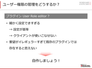 ユーザー権限の管理をどうするか？
プラグイン User Role editor ?
• 細かく設定できすぎる
→ 設定が⾯等
→ クライアントが使いこなせない
• 要望がイレギュラーすぎて既存のプラグインでは
存在すると思えない
⾃作しましょう！
 