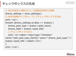 チェックボックスの⽣成
// NEWS設定に投稿されている情報を取得する関数
$news_settings = news_settings();
// NEWS投稿タイプをループしてチェックボックスを⽣成
echo '<ul>';
foreach ($news_settings as $key => $value) {
$news_post_type = $value->post_name;
$news_label = $value->post_title;
// チェックボックス出⼒
echo '<li><label><input type="checkbox"
name="edit_post_type_items[]" value="'.$news_post_type.ʼ”>'.
$value->post_title.'</label></li>';
}
echo '</ul>';
 