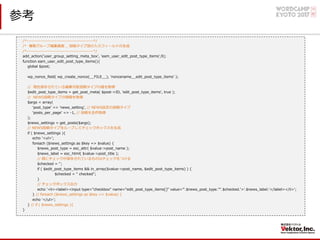参考
/*-------------------------------------------*/
/* 権限グループ編集画⾯ _ 投稿タイプ別の⼊⼒フィールドの⽣成
/*-------------------------------------------*/
add_action('user_group_setting_meta_box', 'eam_user_edit_post_type_items',9);
function eam_user_edit_post_type_items(){
global $post;
wp_nonce_field( wp_create_nonce(__FILE__), 'noncename__edit_post_type_items' );
// 現在保存されている編集可能投稿タイプの値を取得
$edit_post_type_items = get_post_meta( $post->ID, 'edit_post_type_items', true );
// NEWS投稿タイプの情報を取得
$args = array(
ʻpost_typeʼ => ʻnews_settingʼ, // NEWS設定の投稿タイプ
ʻposts_per_pageʼ => -1, // 投稿を全件取得
);
$news_settings = get_posts($args);
// NEWS投稿タイプをループしてチェックボックスを⽣成
if ( $news_settings ){
echo '<ul>';
foreach ($news_settings as $key => $value) {
$news_post_type = esc_attr( $value->post_name );
$news_label = esc_html( $value->post_title );
// 既にチェックが保存されているものはチェックをつける
$checked = '';
if ( $edit_post_type_items && in_array($value->post_name, $edit_post_type_items) ) {
$checked = " checked";
}
// チェックボックス出⼒
echo '<li><label><input type="checkbox" name="edit_post_type_items[]" value="'.$news_post_type.'"'.$checked.'>'.$news_label.'</label></li>';
} // foreach ($news_settings as $key => $value) {
echo '</ul>';
} // if ( $news_settings ){
}
 