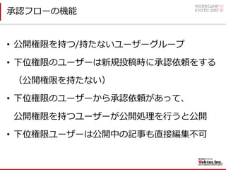 承認フローの機能
• 公開権限を持つ/持たないユーザーグループ
• 下位権限のユーザーは新規投稿時に承認依頼をする
（公開権限を持たない）
• 下位権限のユーザーから承認依頼があって、
公開権限を持つユーザーが公開処理を⾏うと公開
• 下位権限ユーザーは公開中の記事も直接編集不可
 