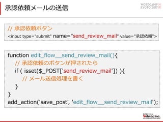 承認依頼メールの送信
// 承認依頼ボタン
<input type="submit" name="send_review_mail" value="承認依頼">
function edit_flow__send_review_mail(){
// 承認依頼のボタンが押されたら
if ( isset($_POST['send_review_mail']) ){
// メール送信処理を書く
}
}
add_action('save_post', 'edit_flow__send_review_mail');
 
