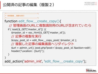公開済の記事の編集（複製２）
/*-------------------------------------------*/
/* 新規複製 _ 複製を実⾏
/*-------------------------------------------*/
function edit_flow__create_copy(){
// 管理画⾯のURLに複製識別⽤のURLが含まれていたら
if ( isset($_GET['master_id']) ){
$master_id = esc_html($_GET['master_id']);
// 記事の複製を実⾏
$copy_post_id = edit_flow__copy_post( $master_id );
// 複製した記事の編集画⾯へリダイレクト
$url = admin_url().'post.php?post='.$copy_post_id.'&action=edit';
header("Location: {$url}");
}
}
add_action('admin_init', 'edit_flow__create_copy');
 
