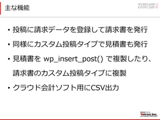 主な機能
• 投稿に請求データを登録して請求書を発⾏
• 同様にカスタム投稿タイプで⾒積書も発⾏
• ⾒積書を wp_insert_post() で複製したり、
請求書のカスタム投稿タイプに複製
• クラウド会計ソフト⽤にCSV出⼒
 