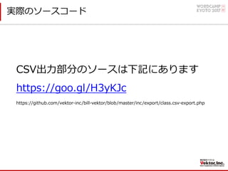 実際のソースコード
https://github.com/vektor-inc/bill-vektor/blob/master/inc/export/class.csv-export.php
https://goo.gl/H3yKJc
CSV出⼒部分のソースは下記にあります
 