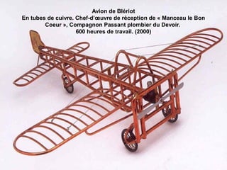 Avion de Blériot
En tubes de cuivre. Chef-d’œuvre de réception de « Manceau le Bon
Coeur », Compagnon Passant plombier du Devoir.
600 heures de travail. (2000)
 