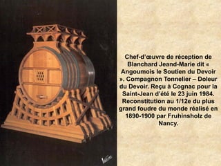 Chef-d’œuvre de réception de
Blanchard Jeand-Marie dit «
Angoumois le Soutien du Devoir
». Compagnon Tonnelier – Doleur
du Devoir. Reçu à Cognac pour la
Saint-Jean d’été le 23 juin 1984.
Reconstitution au 1/12e du plus
grand foudre du monde réalisé en
1890-1900 par Fruhinsholz de
Nancy.
 