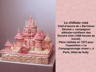 Le château rose
Chef-d’œuvre de « Berrichon
Dévoué », compagnon
pâtissier-confiseur des
Devoirs Unis (1000 heures de
travail).
Pièce réalisée en 1973 pour
l’exposition « Le
Compagnonnage vivant », à
Paris, Hôtel de Sully.
 