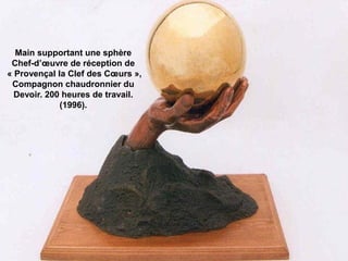 Main supportant une sphère
Chef-d’œuvre de réception de
« Provençal la Clef des Cœurs »,
Compagnon chaudronnier du
Devoir. 200 heures de travail.
(1996).
 