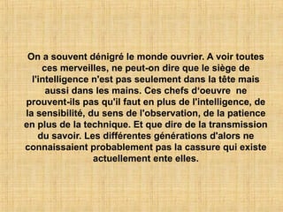 On a souvent dénigré le monde ouvrier. A voir toutes
ces merveilles, ne peut-on dire que le siège de
l'intelligence n'est pas seulement dans la tête mais
aussi dans les mains. Ces chefs d‘oeuvre ne
prouvent-ils pas qu'il faut en plus de l'intelligence, de
la sensibilité, du sens de l'observation, de la patience
en plus de la technique. Et que dire de la transmission
du savoir. Les différentes générations d'alors ne
connaissaient probablement pas la cassure qui existe
actuellement ente elles.
 