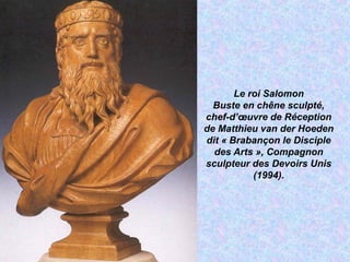 Le roi Salomon
Buste en chêne sculpté,
chef-d’œuvre de Réception
de Matthieu van der Hoeden
dit « Brabançon le Disciple
des Arts », Compagnon
sculpteur des Devoirs Unis
(1994).
 