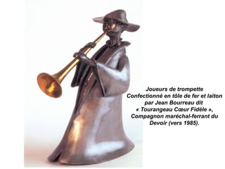 Joueurs de trompette
Confectionné en tôle de fer et laiton
par Jean Bourreau dit
« Tourangeau Cœur Fidèle »,
Compagnon maréchal-ferrant du
Devoir (vers 1985).
 