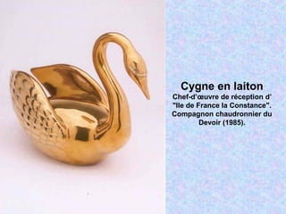 Cygne en laiton
Chef-d’œuvre de réception d’
"Ile de France la Constance".
Compagnon chaudronnier du
Devoir (1985).
 
