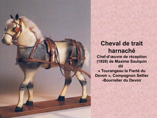 Cheval de trait
harnaché
Chef-d’œuvre de réception
(1928) de Maxime Saulquin
dit
« Tourangeau la Fierté du
Devoir », Compagnon Sellier
-Bourrelier du Devoir
 