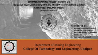 SUMMER TRAINING PROJECT REPORT ON
Durgapur Rayatwari Colliery (DRC UG Mine),Western Coalfield Limited
Chandrapur area,Maharastra
(01 June-30 June,2017 )
Department of Mining Engineering
College Of Technology and Engineering, Udaipur
SUBMITTED BY:-
1. VIKRAM SINGH RAJPUROHIT
2. SHUBHAM VIJAYVARGIYA
3. BHAWANI SHANKAR SHARMA
4. SOURABH
5. AJAY KUMAR PATIDAR
 