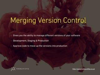 Merging Version Control
http://poweredbycoﬀee.co.uk
- Gives you the ability to manage diﬀerent versions of your software
- Development, Staging & Production
- Approve code to move up the versions into production
 