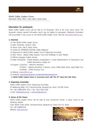 World Coffee Leaders Forum
November 23(Fri), 2012 / Coex Hall E, Seoul, Korea




Information for participants
World Coffee Leaders Forum will be held on 23 November, 2012 at the Coex, Seoul, Korea. This
document contains general information which may be helpful to participants. Additional information
will be provided in due course on the World Coffee Leaders Forum web-site http://www.wclforum.org.


1. Overview
  m Title: World Coffee Leaders Forum
  m Date: November, 23rd(Fri), 2012
  m Venue: Coex, Hall E, Seoul, Korea
  m Hosted by: EXPORUM, Monthly Coffee Magazine
  m Organized by: World Coffee Leaders Forum Organizing Committee
  m Main Theme : Global Coffee Industry Trend and Challenge of Asian Market
  m Official Language: English, Korean
  m Major Participants : Invited Speakers, Ambassadors in Korea, Representative of Corporations and
                         Coffee Associations, Experts etc
  m Program: 11/22(Thu) - Welcome Reception
              11/23(Fri) - Opening Ceremony, 3 Sessions, Lunch, Coffee Break Events, Seoul Night Tour
              11/24(Sat) - Coffee Business Tour
  m Website: www.wclforum.org
  m Facebook: http://www.facebook.com/WorldCoffeeLeadersForum
   ※ World Coffee Leaders Forum is concurrent event with The 11th Seoul Int’l Cafe Show.


2. Organizing Committee
  World Coffee Leaders Forum Organizing Committee,
  4F Baekyoung Bldg, 151-2 Samsung-dong, Gangnam-gu, Seoul, 135-878, Korea
  Tel: +82-2-6000-6678, 6711 / Fax: +82-2-2051-3326
  E-mail: info@wclforum.org / wclforum@gmail.com


3. Venue of the Forum
  World Coffee Leaders Forum will be held at Coex Convention Center, in Seoul, Korea at the
  following address:
  Coex, World Trade Center, Samseong-dong, Gangnam-gu, Seoul 135-731, Korea
  Tel. +82-2-6000-0114
  Website: www.coex.co.kr
 