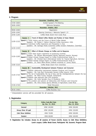 4. Program
                                           November, 22nd(Thu), 2012
   17:00~18:00                                   Invited Speaker’s Pre-Meeting
   18:00~20:00                                        Welcome Reception
                                            November, 23rd(Fri), 2012
   09:00~10:00                                            Registration
   10:00~10:40                            Opening Ceremony / Welcome Speech I, II
   10:40~11:00                               Coffee Break (Event from Costa Rica)

                   Session Ⅰ    Trend of Global Coffee Market and Position of Asian Market
                 Speech 1. Trend, History and the Future of World Coffee Market
   11:00~12:10
                        Speakers - Mr. Robert F. Nelson (National Coffee Association, USA)
                 Speech 2. Colombian Coffee Experience and Perspective in Asia
                        Speakers - Mr. Santiago Pardo (Colombia Coffee Growers Federation, Colombia)
   12:10~13:20                                               Lunch

                   Session Ⅱ    Effect of Climate Change on Coffee and its Response
               Speech 1. Green bean buyer's experience at producing countries
                      Speakers - Mr. Morten Wennersgaard (Nordic Approach Imports, Norway)
   13:20~15:00
               Speech 2. Global Climate Change Impact on Coffee Production(Case Study 1)
                      Speakers - Mr. Christian Bunn (International Center for Tropical Agriculture, Germany)
               Speech 3. Global Climate Change Impact on Coffee Production(Case Study 2)
                      Speakers - Dr. Flavio Meira Borem (Federal University of  Lavras, Brazil)
   15:00~15:20                                Coffee Break (Event from Colombia)

                   Session Ⅲ    Sustainability Development between Producer and Consumer
               Speech 1. Realistic relationship improvement between Producer and Consumer
                      Speakers - Ms. Cate Baril (Sustainable Harvest Coffee Imports, USA)
               Speech 2. The rise of Sustainability, the rise of Asia, and the interdependencies between the two
   15:20~17:20
                      Speakers - Mr. Mark Furniss (VolCafe, Switzerland)
               Speech 3. Realistic data approach that COE programs
                      Speakers - Ms. Susie Spindler (Cup of Excellence, USA)
               Speech 4. The problem and solution of relationship with Producer and Consumer
                      Speakers - Ms. Xinia Chaves Quiros (Ministry of Agriculture, Costa Rica)
   17:20~17:30                                          Panel Discussion
                                            November, 24th(Sat), 2012
   09:30~19:00                                       Coffee Business Tour

  * Interpretation service will be provided for all sessions.


5. Registration

                                              Online Early-Bird Rate                   On-site Rate
                 Category
                                               (by Nov. 15, 2012)                     (Nov 23, 2012)

                  General                         KRW 140,000                          KRW 200,000

          Group (Over 20 ppl)                     KRW 100,000                          KRW 150,000

          Cafe Show Exhibitor                      KRW 70,000                          KRW 100,000

                  Student                          KRW 80,000                          KRW 100,000

 ※ Registration fee includes: Access to all sessions of Forum (11/23), Access to Cafe Show Exhibition,
                                Lunch coupon, Coffee Break Event, Participants' Kit, Souvenir, Program Book
 