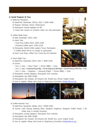 6. Social Program & Tour
 1) Welcome Reception
   m Date/Time: November 22(Thu), 2012 / 18:00~20:00
   m Program: Remarks, Dinner, Performance
   m Participants: Invited Speakers & VIP
    ※ Those who receive an invitation Letter can only participate.


 2) Coffee Break Event
   m Date: November 23(Fri), 2012
   m Event Time
     - Costa Rica Coffee Event: 10:40~11:00
     - Colombia Coffee Event: 15:00~15:20
   m Participants: World Coffee Leaders Forum Participants
     ※ Coffee Break will be no charge to participants.
   m Event: Luck Draw, Coffee from Costa Rica & Colombia


 3) Seoul Night Tour
   m Date/Time: November 23(Fri), 2012 / 18:00~21:00
   m Course
     - Tour 1: Coex → Seoul Tower → Dinner (BBQ) → Coex
     - Tour 2: Coex →Insadong Antique Alley →Dinner (Gogung for Bibimbap) →Samcheondong coffee shop →Coex
     - Tour 3: Coex → Gangnam → Samsung D’light → Dinner (BBQ) → Coex
   m Participants: Invited Speakers, Participants from overseas
   m Participation fee: KRW 50,000
   m Participation fee includes: All entrance fee, Shuttle bus, Dinner, English Guide
   m How to register: Please send email to Organizing Committee info@wclforum.org




 4) Coffee Business Tour
   m Date/Time: November 24(Sat), 2012 / 09:00~19:00
   m Course: Lotte Posung Roasting Plant, Gangnam Angelinus, Gangnam Coffee Studio, I Do
               coffee shop in Hongik University
   m Participants: Invited Speakers, Participants from overseas
   m Participation fee: KRW 50,000
   m Participation fee includes: All entrance fee, Shuttle bus, Lunch, English Guide
   m How to register: Please send email to Organizing Committee info@wclforum.org
 
