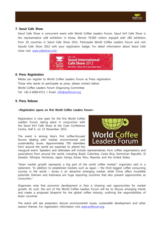 7. Seoul Cafe Show
 Seoul Cafe Show is concurrent event with World Coffee Leaders Forum. Seoul Int’l Cafe Show is
 the representative café exhibition in Korea. Almost 70,000 visitors enjoyed with 280 exhibitors
 from 18 countries in Seoul Cafe Show 2011. Participate World Coffee Leaders Forum and visit
 Seould Cafe Show 2012 with your registration badge. For detail information about Seoul Cafe
 show visit: www.cafeshow.co.kr.




8. Press Registration
 Media can register to World Coffee Leaders Forum as Press registration.
 Those who wants to participate as press, please contact below:
 World Coffee Leaders Forum Organizing Committee
 Tel: +82-2-6000-6711 / Email: info@wclforum.org


9. Press Release

 <Registration opens on first World Coffee Leaders Forum>


 Registration is now open for the first World Coffee
 Leaders Forum, taking place in conjunction with
 the Seoul Int'l Café Show at the Coex Conference
 Centre, Hall E, on 23 November 2012.

 The event is among Asia’s first coffee-focused
 forums dealing with market, environmental and
 sustainability issues. Approximately 700 attendees
 from around the world are expected to attend the
 inaugural event. Speakers and attendees will include representatives from coffee organisations and
 associations from around the world, including Brazil, Colombia, Costa Rica, Dominican Republic, El
 Savador, Ethiopia, Honduras, Japan, Kenya, Korea, Peru, Rwanda, and the United States.

 "Asian market growth      represents a big part of the world coffee market," organisers said in a
 statement. "In addition   to established markets such as Japan – the third biggest coffee consuming
 country in the world      – Korea is an attractive emerging market, while China offers incredible
 potential. Vietnam and     Indonesia are huge exporting countries that also present opportunities as
 consumers."

 Organizers note that economic development in Asia is showing vast opportunities for market
 growth. As such, the aim of the World Coffee Leaders Forum will be to discuss emerging trends
 and create a proposed blueprint for the global coffee industry, outlining the responsibilities of
 Asian countries.

 The event will see presenters discuss environmental issues, sustainable development and other
 session themes. For registration information visit www.wclforum.org.
 