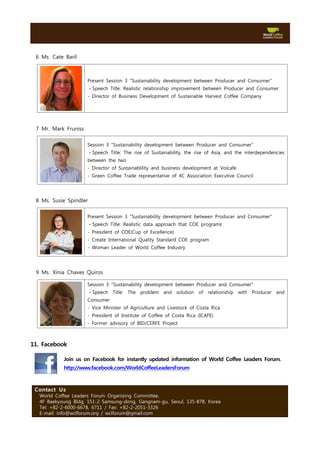 6 Ms. Cate Baril



                      Present Session 3 "Sustainability development between Producer and Consumer"
                      ㆍSpeech Title: Realistic relationship improvement between Producer and Consumer
                      - Director of Business Development of Sustainable Harvest Coffee Company




 7 Mr. Mark Fruniss

                      Session 3 "Sustainability development between Producer and Consumer"
                      ㆍSpeech Title: The rise of Sustainability, the rise of Asia, and the interdependencies
                      between the two
                      - Director of Sustainablility and business development at Volcafe
                      - Green Coffee Trade representative of 4C Association Executive Council




 8 Ms. Susie Spindler

                      Present Session 3 "Sustainability development between Producer and Consumer"
                      ㆍSpeech Title: Realistic data approach that COE programs
                      - President of COE(Cup of Excellence)
                      - Create International Quality Standard COE program
                      - Woman Leader of World Coffee Industry




 9 Ms. Xinia Chaves Quiros

                      Session 3 "Sustainability development between Producer and Consumer"
                      ㆍSpeech Title: The problem and solution of relationship with Producer and
                      Consumer
                      - Vice Minister of Agriculture and Livestock of Costa Rica
                      - President of Institute of Coffee of Costa Rica (ICAFE)
                      - Former advisory of BID/CERFE Project



11. Facebook

           Join us on Facebook for instantly updated information of World Coffee Leaders Forum.
           http://www.facebook.com/WorldCoffeeLeadersForum



 Contact Us
  World Coffee Leaders Forum Organizing Committee,
  4F Baekyoung Bldg, 151-2 Samsung-dong, Gangnam-gu, Seoul, 135-878, Korea
  Tel: +82-2-6000-6678, 6711 / Fax: +82-2-2051-3326
  E-mail: info@wclforum.org / wclforum@gmail.com
 