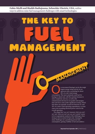 Reprinted from September 2015 | World Coal |
The key to
Fabio Mielli and Shaikh Badiujzama, Schneider Electric, USA, outline
ways to address mine fuel management challenges with smart technologies.
Ore movement (haulage) can be the single
largest energy-using activity for an
opencast mine, accounting for about
30% of a site’s total energy
consumption. The most commonly used fuel for
haulage is diesel and, with the constant increase in
mine complexity and size, as well as the
commensurate decrease in ore grades and margins,
fuel costs have come under significant scrutiny. Diesel
fuel alone can typically account for between 3% and
10% of a mine’s total operating expenditures, in some
cases even exceeding electrical power costs for the
overall operation.
The adage that ‘you can’t measure what you can’t
see’ and ‘what you can’t see you can’t control’ seems
to be an appropriate analysis of the challenges when
trying to rein in control of fuel costs. Among the
many challenges are: quantifying precise fuel
consumption, gaining visibility to fuel and additive
management
fuelfuel
 