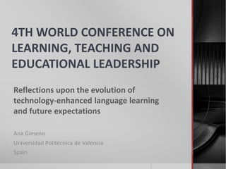 4TH WORLD CONFERENCE ON 
LEARNING, TEACHING AND 
EDUCATIONAL LEADERSHIP 
Reflections upon the evolution of 
technology-enhanced language learning 
and future expectations 
Ana Gimeno 
Universidad Politécnica de Valencia 
Spain 
 
