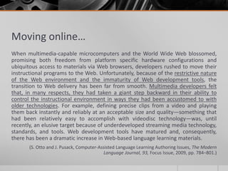 Moving online… 
When multimedia-capable microcomputers and the World Wide Web blossomed, 
promising both freedom from platform specific hardware configurations and 
ubiquitous access to materials via Web browsers, developers rushed to move their 
instructional programs to the Web. Unfortunately, because of the restrictive nature 
of the Web environment and the immaturity of Web development tools, the 
transition to Web delivery has been far from smooth. Multimedia developers felt 
that, in many respects, they had taken a giant step backward in their ability to 
control the instructional environment in ways they had been accustomed to with 
older technologies. For example, defining precise clips from a video and playing 
them back instantly and reliably at an acceptable size and quality—something that 
had been relatively easy to accomplish with videodisc technology—was, until 
recently, an elusive target because of underdeveloped streaming media technology, 
standards, and tools. Web development tools have matured and, consequently, 
there has been a dramatic increase in Web-based language learning materials. 
(S. Otto and J. Pusack, Computer-Assisted Language Learning Authoring Issues, The Modern 
Language Journal, 93, Focus Issue, 2009, pp. 784–801.) 
 