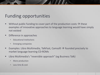 Funding opportunities 
 Without public funding to cover part of the production costs  these 
examples of innovative approaches to language learning would have simply 
not existed 
 Difference in approaches 
 Educational institutions 
 Emerging companies 
 Examples: Libra Multimedia, TalkFast, Camsoft  founded precisely to 
market language learning CD-ROMs 
 Libra Multimedia’s “reversible approach” (eg Business Talk) 
 More production 
 Less time & cost 
 