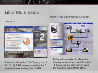 Libra Multimedia 
CITY TALK 
AIRLINE TALK (¡BIENVENIDO A BORDO!) 
low-cost multimedia / 16-25 age groups / 
ES, EN, NL & PO / autonomous learning / 
communicative competence (1998) 
Multimedia materials for the airline 
industry, responding to specific needs 
 training airline staff in FL to assist 
the travelling public (1997-2001) 
 