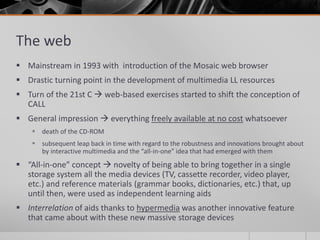 The web 
 Mainstream in 1993 with introduction of the Mosaic web browser 
 Drastic turning point in the development of multimedia LL resources 
 Turn of the 21st C  web-based exercises started to shift the conception of 
CALL 
 General impression  everything freely available at no cost whatsoever 
 death of the CD-ROM 
 subsequent leap back in time with regard to the robustness and innovations brought about 
by interactive multimedia and the “all-in-one” idea that had emerged with them 
 “All-in-one” concept  novelty of being able to bring together in a single 
storage system all the media devices (TV, cassette recorder, video player, 
etc.) and reference materials (grammar books, dictionaries, etc.) that, up 
until then, were used as independent learning aids 
 Interrelation of aids thanks to hypermedia was another innovative feature 
that came about with these new massive storage devices 
 