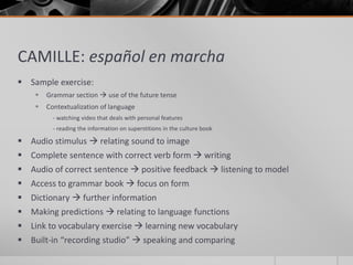 CAMILLE: español en marcha 
 Sample exercise: 
 Grammar section  use of the future tense 
 Contextualization of language 
- watching video that deals with personal features 
- reading the information on superstitions in the culture book 
 Audio stimulus  relating sound to image 
 Complete sentence with correct verb form  writing 
 Audio of correct sentence  positive feedback  listening to model 
 Access to grammar book  focus on form 
 Dictionary  further information 
 Making predictions  relating to language functions 
 Link to vocabulary exercise  learning new vocabulary 
 Built-in “recording studio”  speaking and comparing 
 