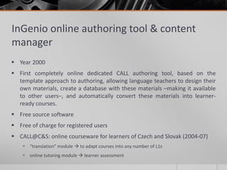 InGenio online authoring tool & content 
manager 
 Year 2000 
 First completely online dedicated CALL authoring tool, based on the 
template approach to authoring, allowing language teachers to design their 
own materials, create a database with these materials –making it available 
to other users–, and automatically convert these materials into learner-ready 
courses. 
 Free source software 
 Free of charge for registered users 
 CALL@C&S: online courseware for learners of Czech and Slovak (2004-07) 
 “translation” module  to adapt courses into any number of L1s 
 online tutoring module  learner assessment 
 