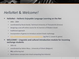 HelloNet & Welcome! 
 HelloNet – Hellenic Enjoyable Language Learning on the Net 
 2001 - 2004 
 coordinated by Roula Kartali, Technical University of Thessaloniki (Greece) 
 designing a one-off online course for A1 learners of Modern Greek 
 traditional approach 
 incorporation of games to introduce ancient Greek mythology 
 http://hellonet.teithe.gr/EN/mainenglish.htm (eg Part 2, Lesson 8, game) 
 WELCOME! - Linguistic and cultural introduction module for incoming 
exchange students 
 2001-02 
 coordinated by Valere Meus , University of Ghent (Belgium) 
 I4LL authoring tool 
 Stand-alone concept (not cloud-computing line InGenio) 
 