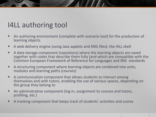 I4LL authoring tool 
 An authoring environment (complete with scenario tool) for the production of 
learning objects 
 A web delivery engine (using Java applets and XML files): the I4LL shell 
 A data storage component (repository) where the learning objects are saved 
together with codes that describe them fully (and which are compatible with the 
Common European Framework of Reference for Languages and IMS standards 
 A structuring component where learning objects are combined into units, 
modules and learning paths (courses) 
 A communication component that allows students to interact among 
themselves and with tutors, enabling the use of various spaces, depending on 
the group they belong to 
 An administrative component (log in, assignment to courses and tutors, 
profiling, etc.) 
 A tracking component that keeps track of students’ activities and scores 
 
