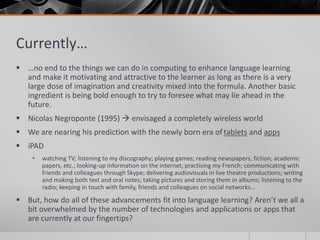 Currently… 
 …no end to the things we can do in computing to enhance language learning 
and make it motivating and attractive to the learner as long as there is a very 
large dose of imagination and creativity mixed into the formula. Another basic 
ingredient is being bold enough to try to foresee what may lie ahead in the 
future. 
 Nicolas Negroponte (1995)  envisaged a completely wireless world 
 We are nearing his prediction with the newly born era of tablets and apps 
 iPAD 
 watching TV; listening to my discography; playing games; reading newspapers, fiction, academic 
papers, etc.; looking-up information on the internet; practising my French; communicating with 
friends and colleagues through Skype; delivering audiovisuals in live theatre productions; writing 
and making both text and oral notes; taking pictures and storing them in albums; listening to the 
radio; keeping in touch with family, friends and colleagues on social networks… 
 But, how do all of these advancements fit into language learning? Aren’t we all a 
bit overwhelmed by the number of technologies and applications or apps that 
are currently at our fingertips? 
 