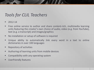 Tools for CLIL Teachers 
 2012-14 
 Free online service to author and share content-rich, multimedia learning 
units featuring the creator’s own choice of audio, video (e.g. from YouTube), 
text (e.g. a transcript) and images/graphics 
 No installation or setup of software is required 
 Unique ability to automatically link every word in a text to online 
dictionaries in over 100 languages 
 Repository of activities 
 Authoring of learning units from mobile devices 
 Compatibility with any operating system 
 Userfriendly features 
 