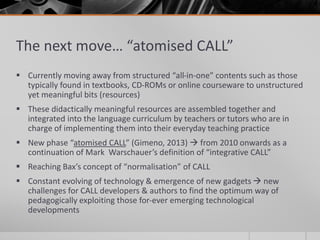 The next move… “atomised CALL” 
 Currently moving away from structured “all-in-one” contents such as those 
typically found in textbooks, CD-ROMs or online courseware to unstructured 
yet meaningful bits (resources) 
 These didactically meaningful resources are assembled together and 
integrated into the language curriculum by teachers or tutors who are in 
charge of implementing them into their everyday teaching practice 
 New phase “atomised CALL” (Gimeno, 2013)  from 2010 onwards as a 
continuation of Mark Warschauer’s definition of “integrative CALL” 
 Reaching Bax’s concept of “normalisation” of CALL 
 Constant evolving of technology & emergence of new gadgets  new 
challenges for CALL developers & authors to find the optimum way of 
pedagogically exploiting those for-ever emerging technological 
developments 
 
